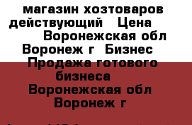 магазин хозтоваров действующий › Цена ­ 500 000 - Воронежская обл., Воронеж г. Бизнес » Продажа готового бизнеса   . Воронежская обл.,Воронеж г.